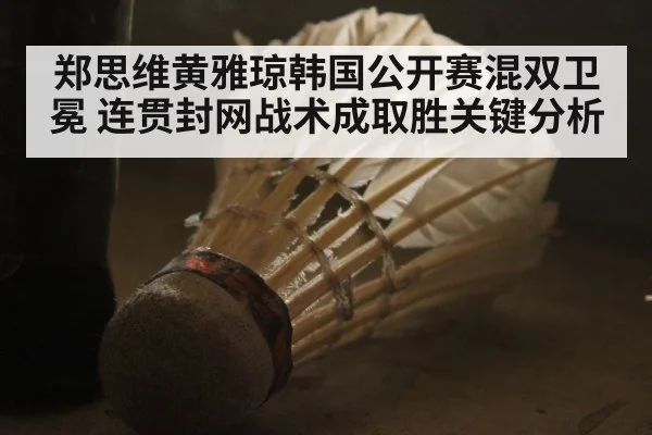 郑思维黄雅琼韩国公开赛混双卫冕 连贯封网战术成取胜关键分析
